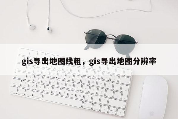 gis导出地图线粗，gis导出地图分辨率