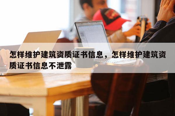 怎样维护建筑资质证书信息，怎样维护建筑资质证书信息不泄露