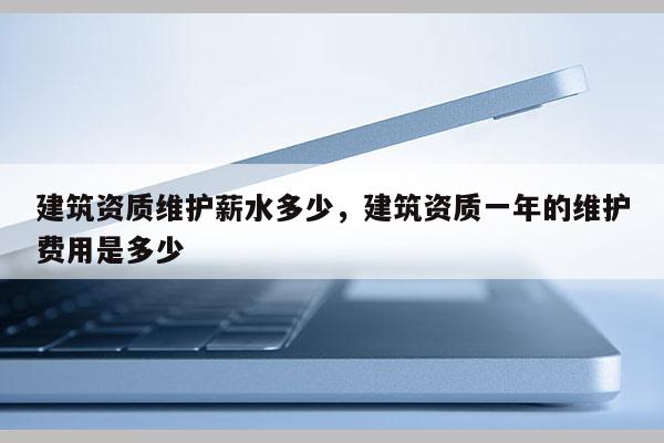 建筑资质维护薪水多少，建筑资质一年的维护费用是多少