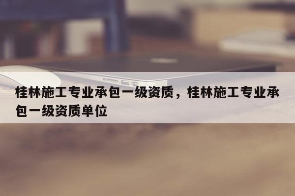 桂林施工专业承包一级资质，桂林施工专业承包一级资质单位