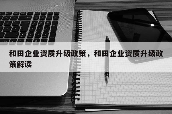 和田企业资质升级政策，和田企业资质升级政策解读