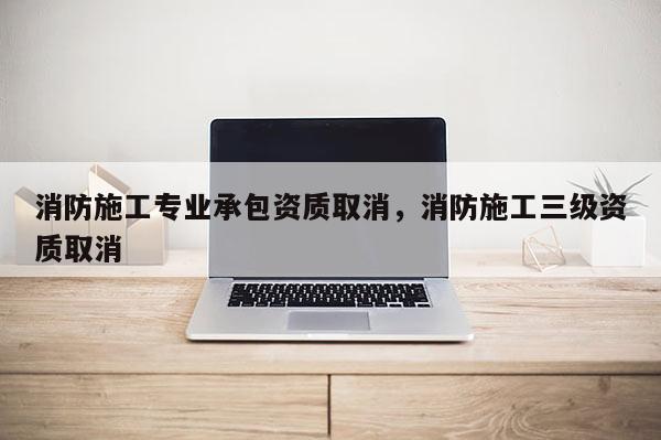 消防施工专业承包资质取消，消防施工三级资质取消