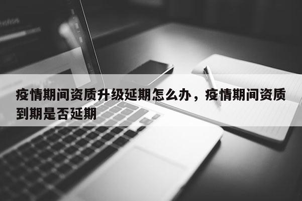 疫情期间资质升级延期怎么办，疫情期间资质到期是否延期