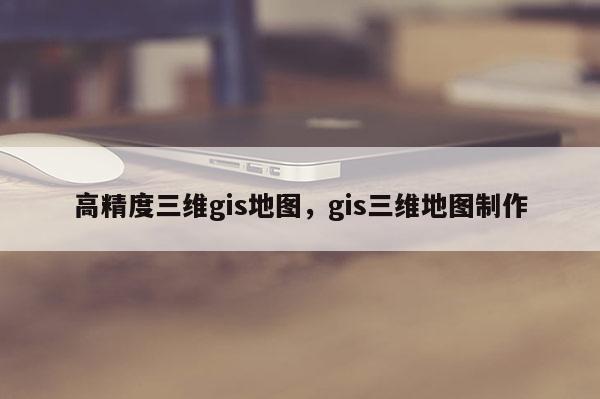 高精度三维gis地图，gis三维地图制作