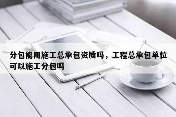 分包能用施工总承包资质吗，工程总承包单位可以施工分包吗