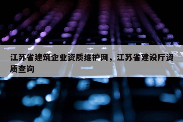 江苏省建筑企业资质维护网，江苏省建设厅资质查询