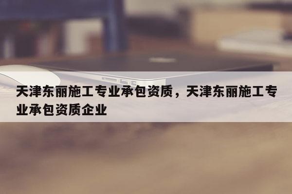 天津东丽施工专业承包资质，天津东丽施工专业承包资质企业