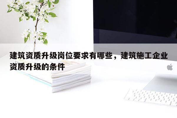 建筑资质升级岗位要求有哪些，建筑施工企业资质升级的条件