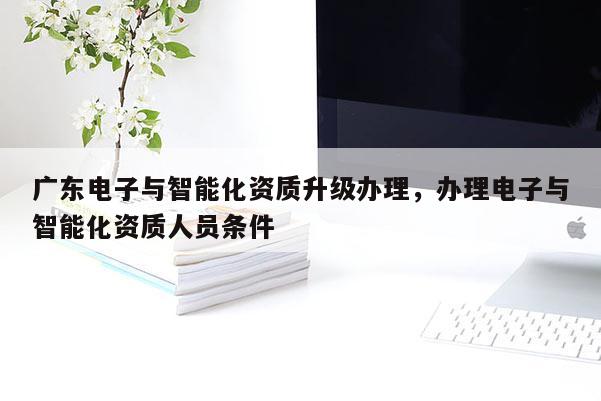 广东电子与智能化资质升级办理，办理电子与智能化资质人员条件