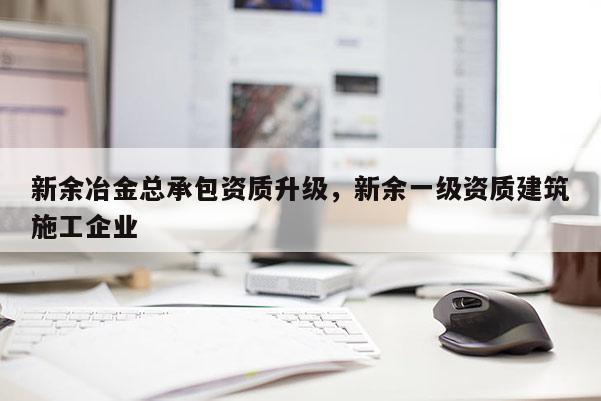 新余冶金总承包资质升级，新余一级资质建筑施工企业