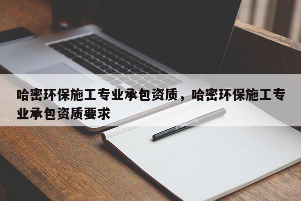 哈密环保施工专业承包资质，哈密环保施工专业承包资质要求