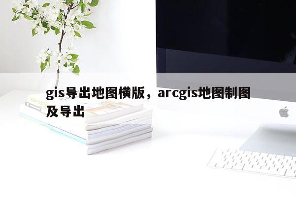 gis导出地图横版，arcgis地图制图及导出