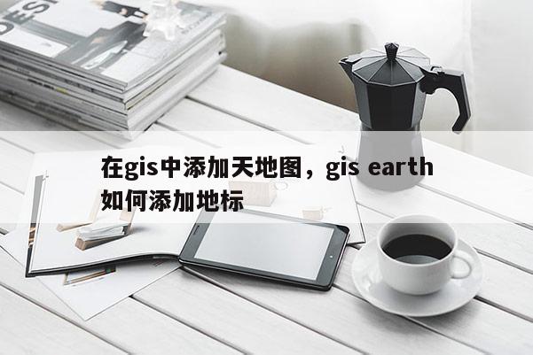 在gis中添加天地图，gis earth如何添加地标