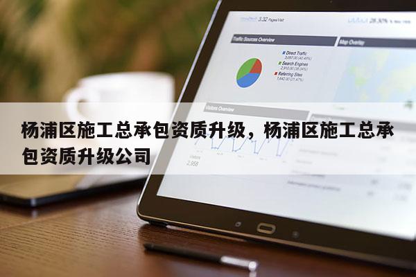 杨浦区施工总承包资质升级，杨浦区施工总承包资质升级公司