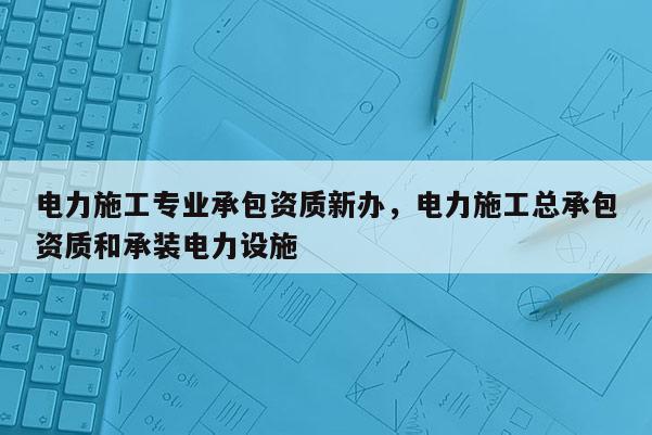 电力施工专业承包资质新办，电力施工总承包资质和承装电力设施