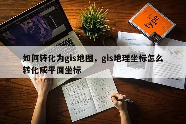 如何转化为gis地图，gis地理坐标怎么转化成平面坐标