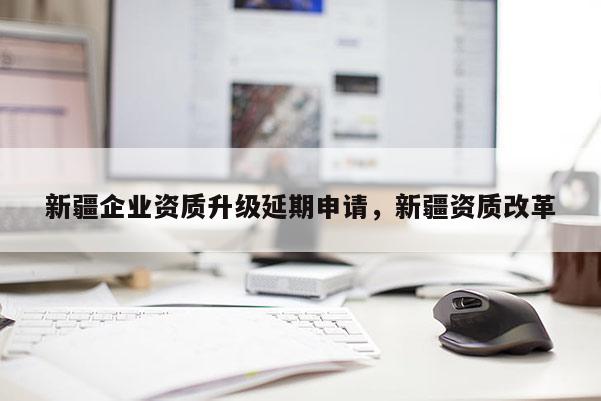 新疆企业资质升级延期申请，新疆资质改革