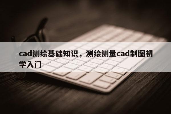 cad测绘基础知识，测绘测量cad制图初学入门