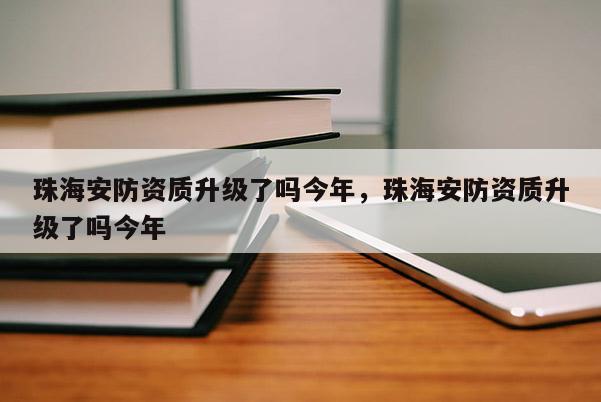 珠海安防资质升级了吗今年，珠海安防资质升级了吗今年