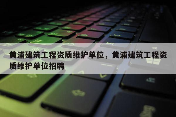 黄浦建筑工程资质维护单位，黄浦建筑工程资质维护单位招聘