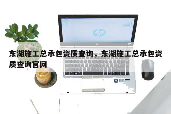 东湖施工总承包资质查询，东湖施工总承包资质查询官网