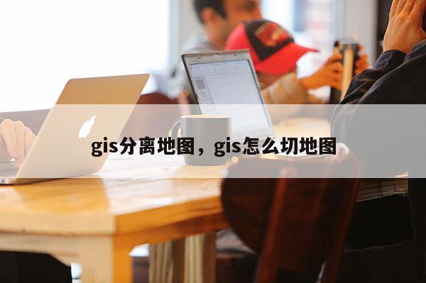 gis分离地图，gis怎么切地图