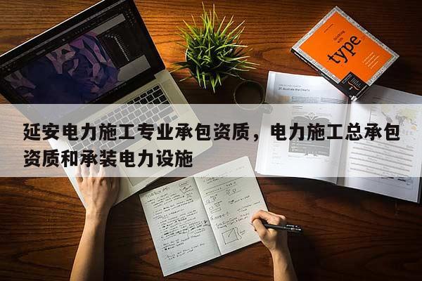 延安电力施工专业承包资质，电力施工总承包资质和承装电力设施