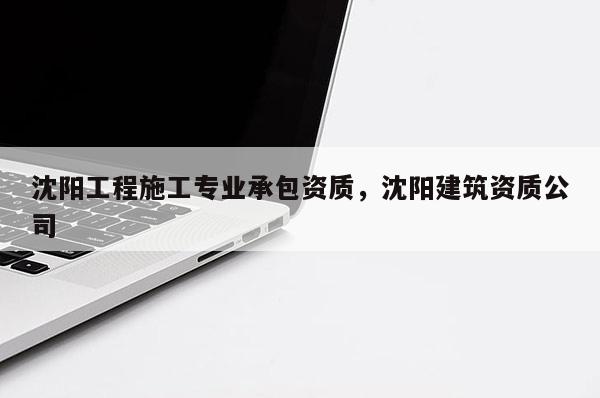 沈阳工程施工专业承包资质，沈阳建筑资质公司