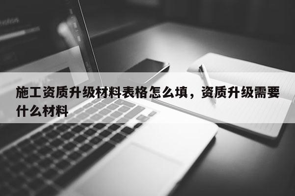 施工资质升级材料表格怎么填，资质升级需要什么材料