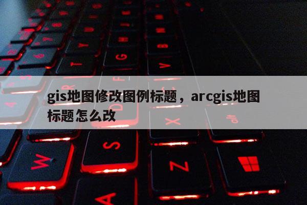 gis地图修改图例标题，arcgis地图标题怎么改