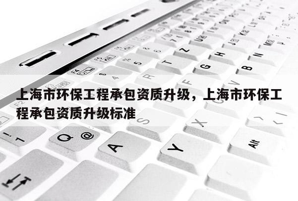 上海市环保工程承包资质升级，上海市环保工程承包资质升级标准