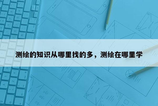 测绘的知识从哪里找的多，测绘在哪里学