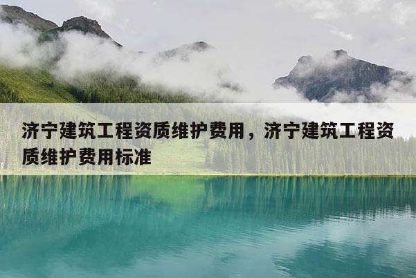 济宁建筑工程资质维护费用，济宁建筑工程资质维护费用标准