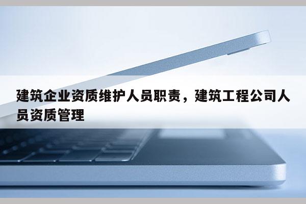 建筑企业资质维护人员职责，建筑工程公司人员资质管理