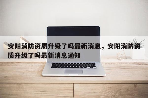 安阳消防资质升级了吗最新消息，安阳消防资质升级了吗最新消息通知