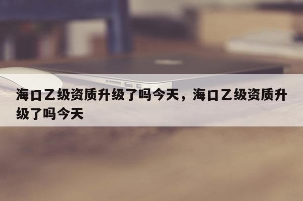 海口乙级资质升级了吗今天，海口乙级资质升级了吗今天