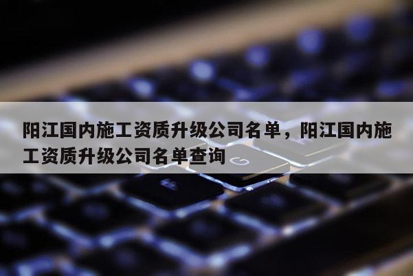 阳江国内施工资质升级公司名单，阳江国内施工资质升级公司名单查询