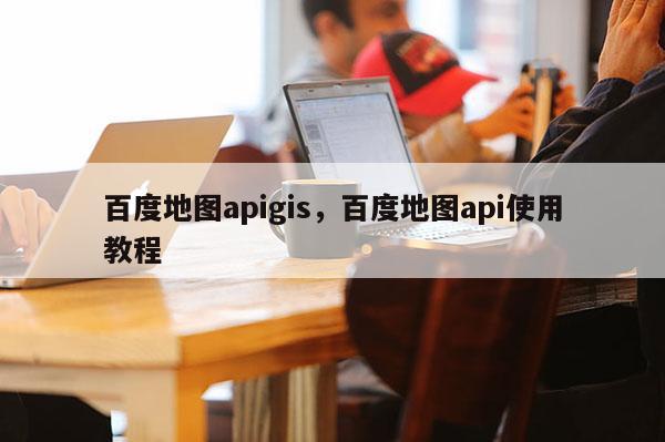 百度地图apigis，百度地图api使用教程