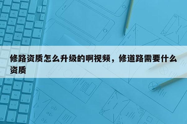 修路资质怎么升级的啊视频，修道路需要什么资质