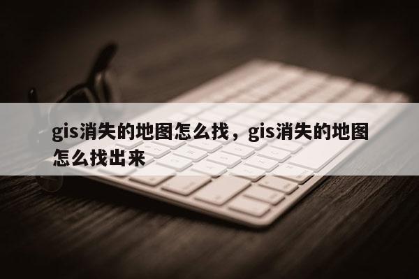 gis消失的地图怎么找，gis消失的地图怎么找出来