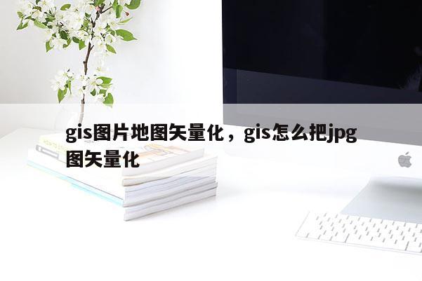 gis图片地图矢量化，gis怎么把jpg图矢量化