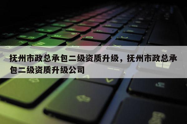 抚州市政总承包二级资质升级，抚州市政总承包二级资质升级公司