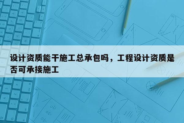 设计资质能干施工总承包吗，工程设计资质是否可承接施工