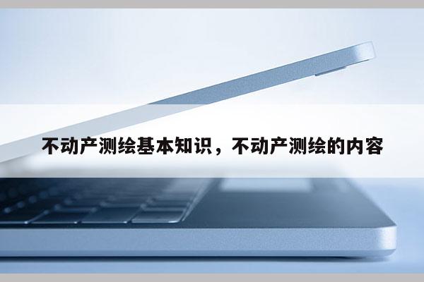 不动产测绘基本知识，不动产测绘的内容