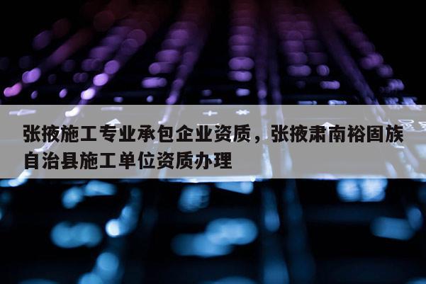 张掖施工专业承包企业资质，张掖肃南裕固族自治县施工单位资质办理