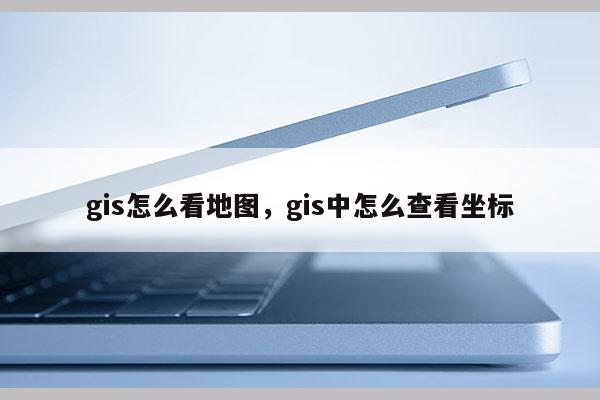 gis怎么看地图，gis中怎么查看坐标