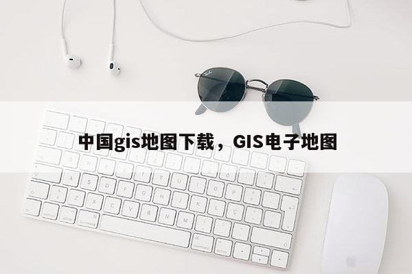 中国gis地图下载，GIS电子地图