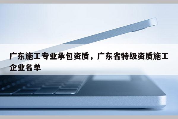 广东施工专业承包资质，广东省特级资质施工企业名单