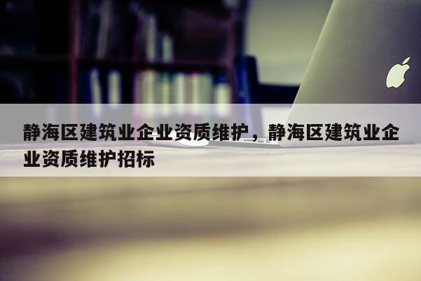 静海区建筑业企业资质维护，静海区建筑业企业资质维护招标