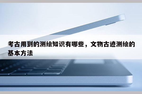 考古用到的测绘知识有哪些，文物古迹测绘的基本方法